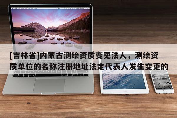 [吉林省]內蒙古測繪資質變更法人，測繪資質單位的名稱注冊地址法定代表人發(fā)生變更的