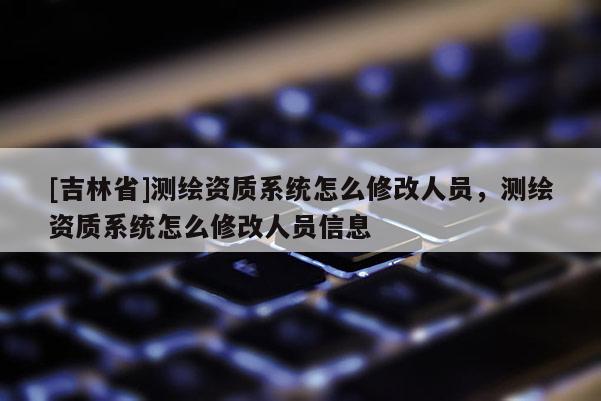 [吉林省]測(cè)繪資質(zhì)系統(tǒng)怎么修改人員，測(cè)繪資質(zhì)系統(tǒng)怎么修改人員信息