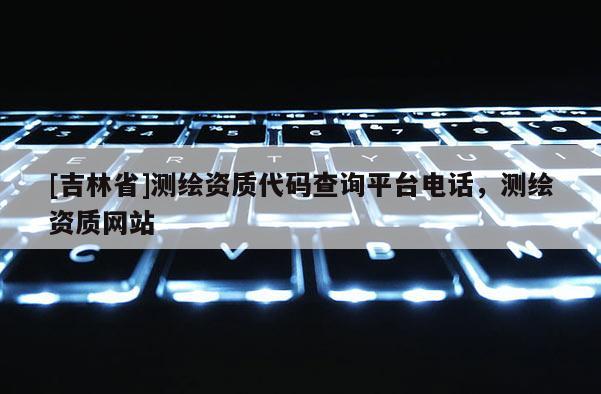[吉林省]測繪資質(zhì)代碼查詢平臺電話，測繪資質(zhì)網(wǎng)站