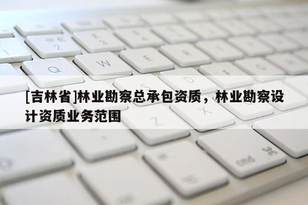 [吉林省]林業(yè)勘察總承包資質(zhì)，林業(yè)勘察設(shè)計資質(zhì)業(yè)務(wù)范圍