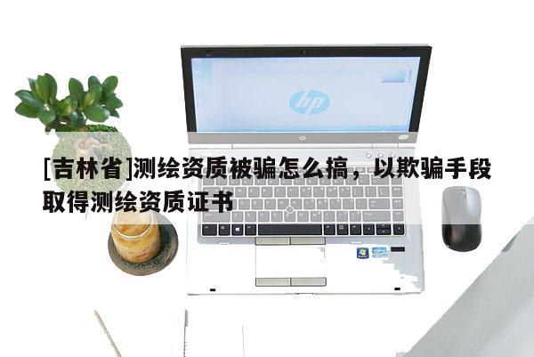 [吉林省]測繪資質(zhì)被騙怎么搞，以欺騙手段取得測繪資質(zhì)證書