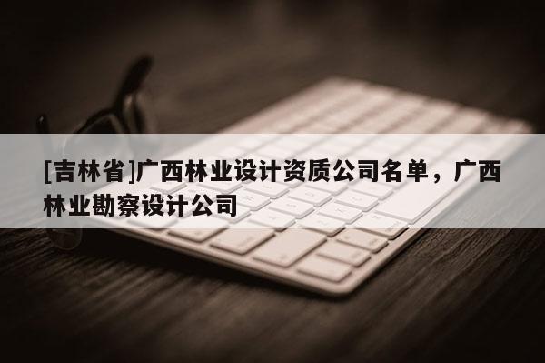[吉林省]廣西林業(yè)設(shè)計(jì)資質(zhì)公司名單，廣西林業(yè)勘察設(shè)計(jì)公司