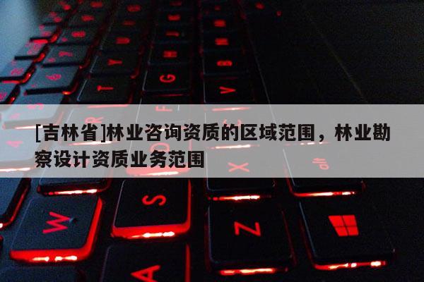 [吉林省]林業(yè)咨詢資質的區(qū)域范圍，林業(yè)勘察設計資質業(yè)務范圍