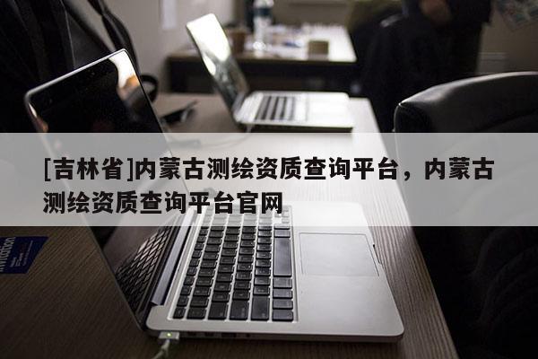 [吉林省]內(nèi)蒙古測(cè)繪資質(zhì)查詢(xún)平臺(tái)，內(nèi)蒙古測(cè)繪資質(zhì)查詢(xún)平臺(tái)官網(wǎng)