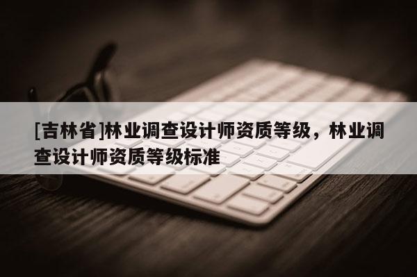 [吉林省]林業(yè)調(diào)查設(shè)計師資質(zhì)等級，林業(yè)調(diào)查設(shè)計師資質(zhì)等級標準