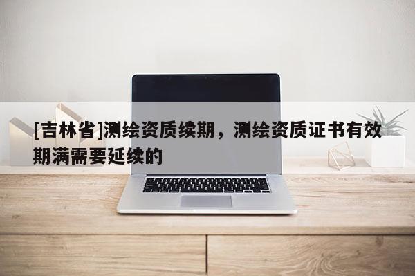 [吉林省]測繪資質(zhì)續(xù)期，測繪資質(zhì)證書有效期滿需要延續(xù)的