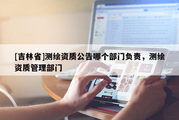 [吉林省]測繪資質(zhì)公告哪個部門負責，測繪資質(zhì)管理部門
