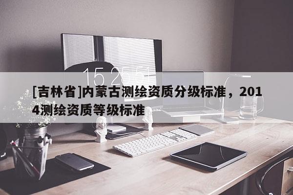 [吉林省]內(nèi)蒙古測繪資質(zhì)分級標準，2014測繪資質(zhì)等級標準