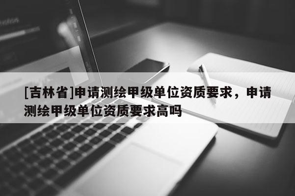 [吉林省]申請(qǐng)測(cè)繪甲級(jí)單位資質(zhì)要求，申請(qǐng)測(cè)繪甲級(jí)單位資質(zhì)要求高嗎