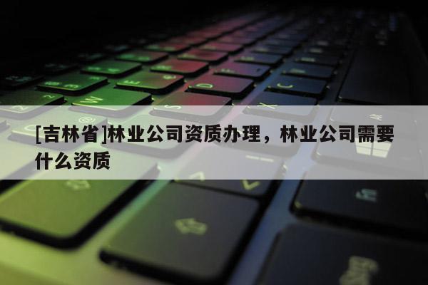 [吉林省]林業(yè)公司資質(zhì)辦理，林業(yè)公司需要什么資質(zhì)