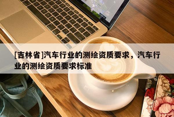 [吉林省]汽車行業(yè)的測繪資質(zhì)要求，汽車行業(yè)的測繪資質(zhì)要求標準