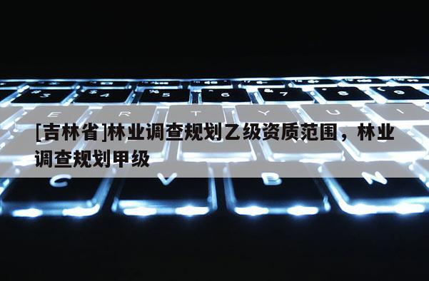 [吉林省]林業(yè)調(diào)查規(guī)劃乙級(jí)資質(zhì)范圍，林業(yè)調(diào)查規(guī)劃甲級(jí)