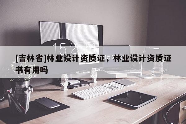 [吉林省]林業(yè)設(shè)計資質(zhì)證，林業(yè)設(shè)計資質(zhì)證書有用嗎