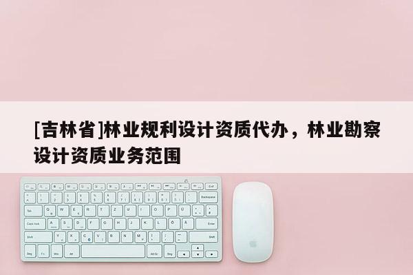 [吉林省]林業(yè)規(guī)利設(shè)計(jì)資質(zhì)代辦，林業(yè)勘察設(shè)計(jì)資質(zhì)業(yè)務(wù)范圍