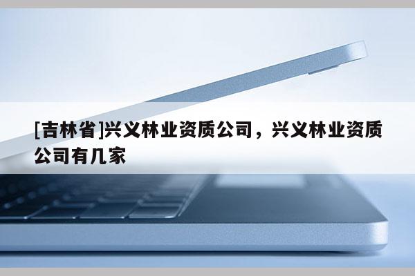 [吉林省]興義林業(yè)資質(zhì)公司，興義林業(yè)資質(zhì)公司有幾家
