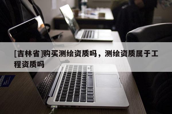 [吉林省]購買測繪資質(zhì)嗎，測繪資質(zhì)屬于工程資質(zhì)嗎