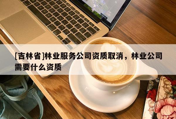 [吉林省]林業(yè)服務(wù)公司資質(zhì)取消，林業(yè)公司需要什么資質(zhì)