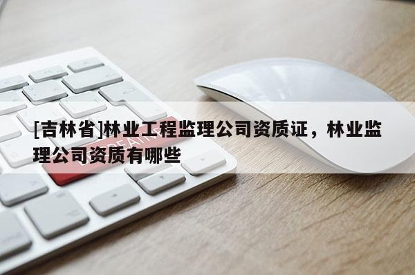 [吉林省]林業(yè)工程監(jiān)理公司資質(zhì)證，林業(yè)監(jiān)理公司資質(zhì)有哪些