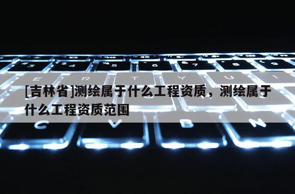 [吉林省]測繪屬于什么工程資質(zhì)，測繪屬于什么工程資質(zhì)范圍
