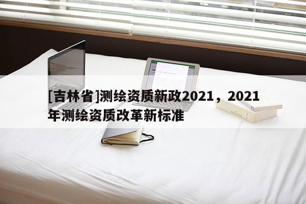 [吉林省]測繪資質(zhì)新政2021，2021年測繪資質(zhì)改革新標(biāo)準(zhǔn)