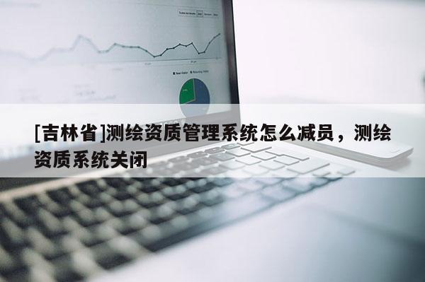 [吉林省]測繪資質(zhì)管理系統(tǒng)怎么減員，測繪資質(zhì)系統(tǒng)關(guān)閉