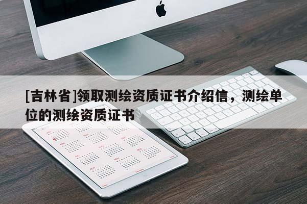 [吉林省]領(lǐng)取測繪資質(zhì)證書介紹信，測繪單位的測繪資質(zhì)證書