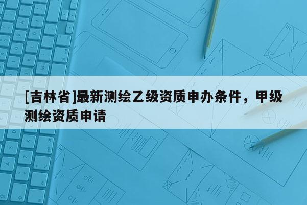[吉林省]最新測(cè)繪乙級(jí)資質(zhì)申辦條件，甲級(jí)測(cè)繪資質(zhì)申請(qǐng)