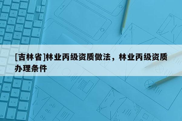 [吉林省]林業(yè)丙級(jí)資質(zhì)做法，林業(yè)丙級(jí)資質(zhì)辦理?xiàng)l件