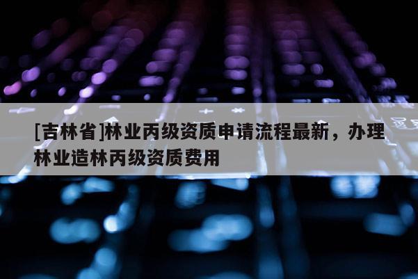 [吉林省]林業(yè)丙級資質(zhì)申請流程最新，辦理林業(yè)造林丙級資質(zhì)費用