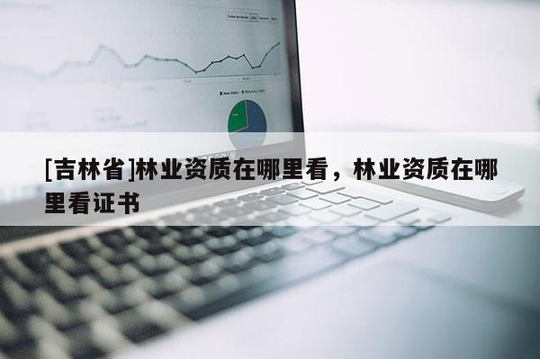 [吉林省]林業(yè)資質(zhì)在哪里看，林業(yè)資質(zhì)在哪里看證書(shū)