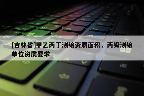 [吉林省]甲乙丙丁測繪資質(zhì)面積，丙級測繪單位資質(zhì)要求