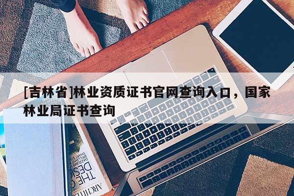 [吉林省]林業(yè)資質證書官網查詢入口，國家林業(yè)局證書查詢