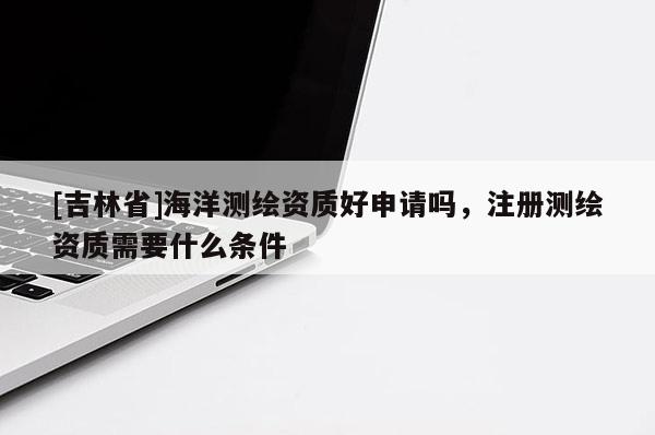[吉林省]海洋測繪資質(zhì)好申請嗎，注冊測繪資質(zhì)需要什么條件