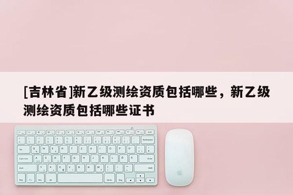 [吉林省]新乙級(jí)測(cè)繪資質(zhì)包括哪些，新乙級(jí)測(cè)繪資質(zhì)包括哪些證書(shū)