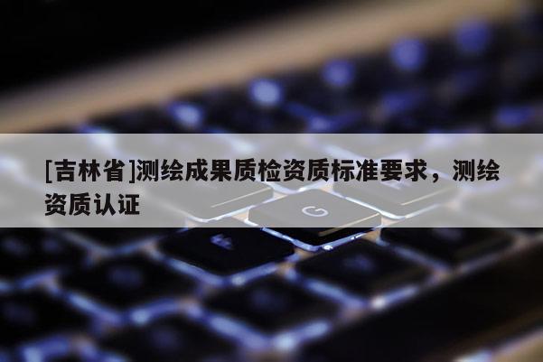 [吉林省]測繪成果質(zhì)檢資質(zhì)標(biāo)準(zhǔn)要求，測繪資質(zhì)認(rèn)證