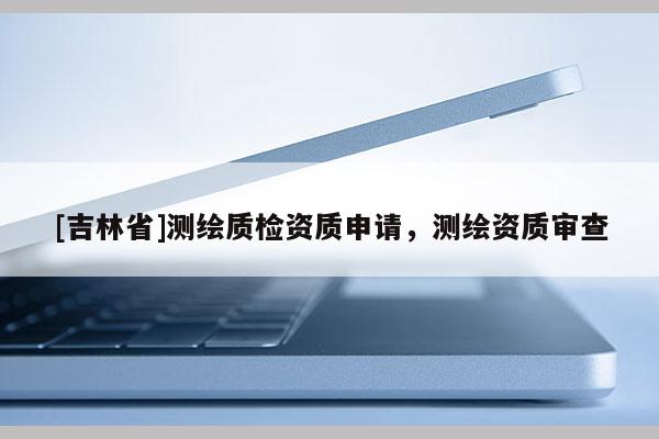 [吉林省]測(cè)繪質(zhì)檢資質(zhì)申請(qǐng)，測(cè)繪資質(zhì)審查