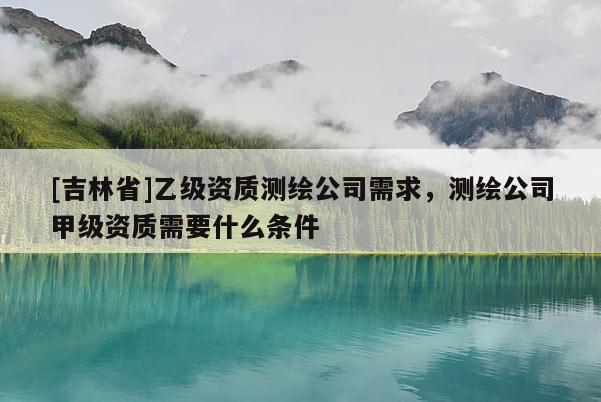 [吉林省]乙級(jí)資質(zhì)測(cè)繪公司需求，測(cè)繪公司甲級(jí)資質(zhì)需要什么條件