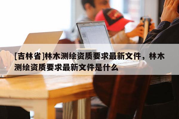 [吉林省]林木測繪資質要求最新文件，林木測繪資質要求最新文件是什么