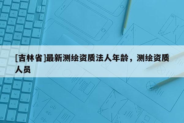 [吉林省]最新測繪資質(zhì)法人年齡，測繪資質(zhì)人員