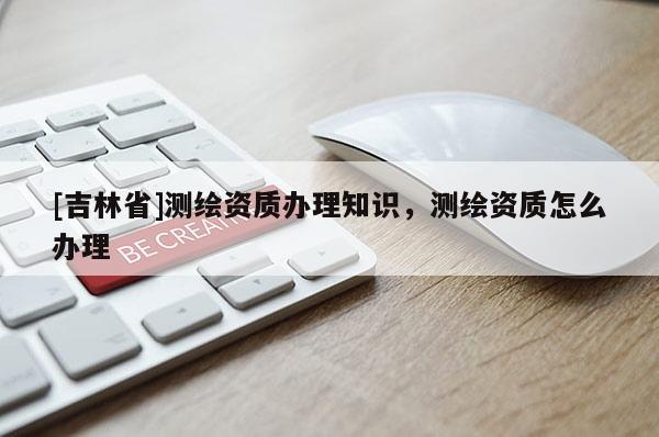 [吉林省]測繪資質(zhì)辦理知識，測繪資質(zhì)怎么辦理