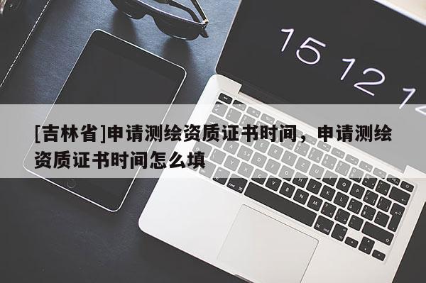 [吉林省]申請測繪資質(zhì)證書時間，申請測繪資質(zhì)證書時間怎么填