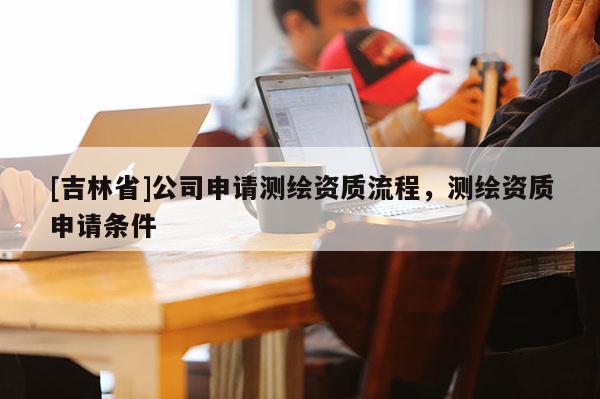[吉林省]公司申請測繪資質(zhì)流程，測繪資質(zhì)申請條件