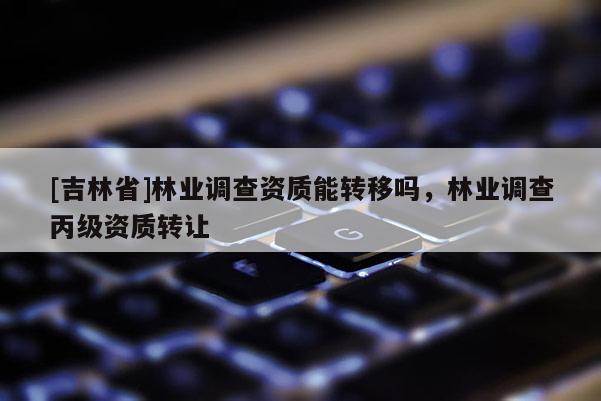[吉林省]林業(yè)調查資質能轉移嗎，林業(yè)調查丙級資質轉讓