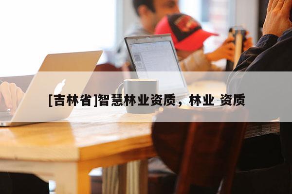[吉林省]智慧林業(yè)資質(zhì)，林業(yè) 資質(zhì)