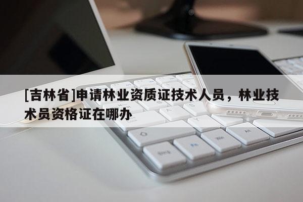 [吉林省]申請林業(yè)資質(zhì)證技術(shù)人員，林業(yè)技術(shù)員資格證在哪辦