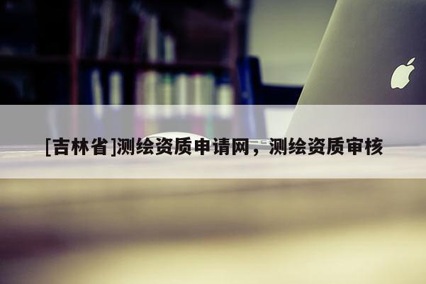 [吉林省]測(cè)繪資質(zhì)申請(qǐng)網(wǎng)，測(cè)繪資質(zhì)審核