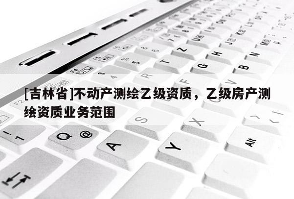 [吉林省]不動(dòng)產(chǎn)測繪乙級資質(zhì)，乙級房產(chǎn)測繪資質(zhì)業(yè)務(wù)范圍