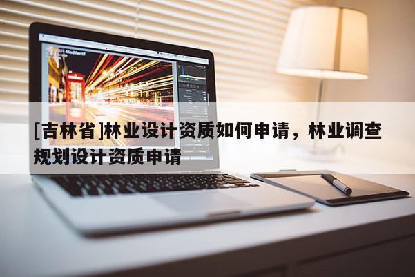 [吉林省]林業(yè)設(shè)計(jì)資質(zhì)如何申請，林業(yè)調(diào)查規(guī)劃設(shè)計(jì)資質(zhì)申請