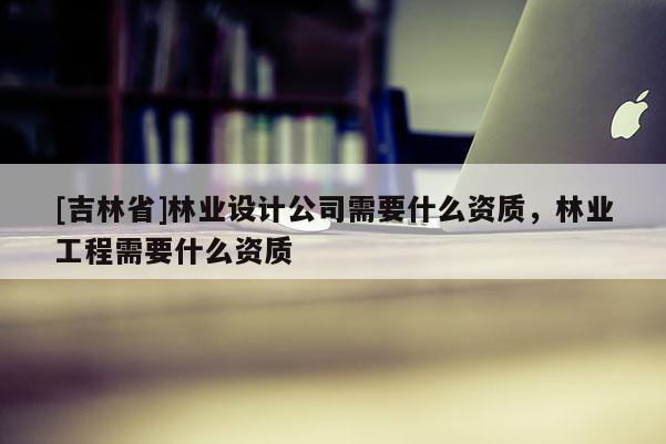 [吉林省]林業(yè)設(shè)計(jì)公司需要什么資質(zhì)，林業(yè)工程需要什么資質(zhì)