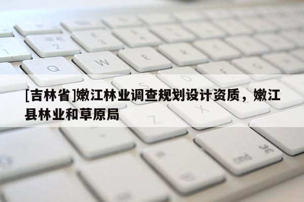 [吉林省]嫩江林業(yè)調查規(guī)劃設計資質，嫩江縣林業(yè)和草原局